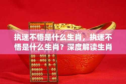 执迷不悟的生肖性格深度解读,生肖与性格特质关联探究