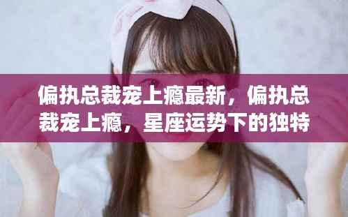 偏执总裁宠上瘾,星座运势下的独特爱情风景最新报道