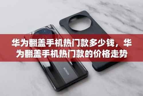 华为翻盖手机热门款，价格走势、选购策略及最新报价解析