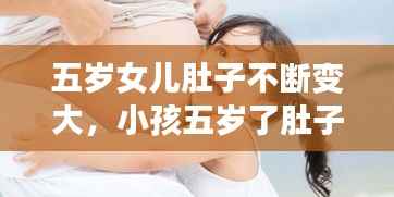 五岁女儿肚子不断变大，小孩五岁了肚子还挺大,怎么回事 
